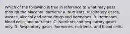 Which of the following is true in reference to what may pass through the placental barriers? A. Nutrients, respiratory gases, wastes, alcohol and some drugs and hormones. B. Hormones, blood cells, and nutrients. C. Nutrients and respiratory gases only. D. Respiratory gases, hormones, nutrients, and blood cells.