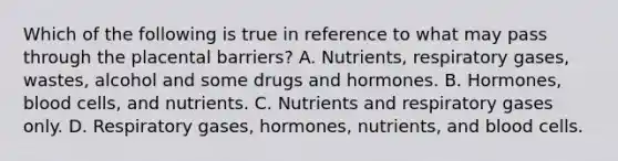 Which of the following is true in reference to what may pass through the placental barriers? A. Nutrients, respiratory gases, wastes, alcohol and some drugs and hormones. B. Hormones, blood cells, and nutrients. C. Nutrients and respiratory gases only. D. Respiratory gases, hormones, nutrients, and blood cells.