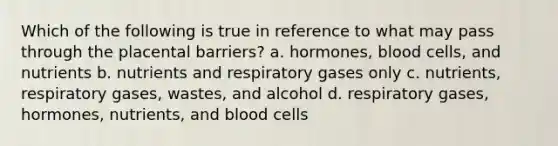 Which of the following is true in reference to what may pass through the placental barriers? a. hormones, blood cells, and nutrients b. nutrients and respiratory gases only c. nutrients, respiratory gases, wastes, and alcohol d. respiratory gases, hormones, nutrients, and blood cells