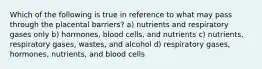 Which of the following is true in reference to what may pass through the placental barriers? a) nutrients and respiratory gases only b) hormones, blood cells, and nutrients c) nutrients, respiratory gases, wastes, and alcohol d) respiratory gases, hormones, nutrients, and blood cells