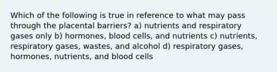 Which of the following is true in reference to what may pass through the placental barriers? a) nutrients and respiratory gases only b) hormones, blood cells, and nutrients c) nutrients, respiratory gases, wastes, and alcohol d) respiratory gases, hormones, nutrients, and blood cells