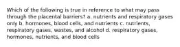 Which of the following is true in reference to what may pass through the placental barriers? a. nutrients and respiratory gases only b. hormones, blood cells, and nutrients c. nutrients, respiratory gases, wastes, and alcohol d. respiratory gases, hormones, nutrients, and blood cells