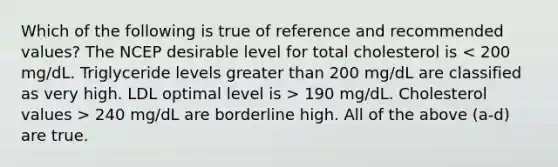 Which of the following is true of reference and recommended values? The NCEP desirable level for total cholesterol is 190 mg/dL. Cholesterol values > 240 mg/dL are borderline high. All of the above (a-d) are true.