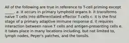 All of the following are true in reference to T-cell priming except _____. a. it occurs in primary lymphoid organs b. it transforms naive T cells into differentiated effector T-cells c. it is the first stage of a primary adaptive immune response d. it requires interaction between naive T cells and antigen-presenting cells e. it takes place in many locations including, but not limited to, lymph nodes, Peyer's patches, and the tonsils.