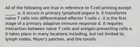 All of the following are true in reference to T-cell priming except _____. a. it occurs in primary lymphoid organs b. it transforms naive T cells into differentiated effector T-cells c. it is the first stage of a primary adaptive immune response d. it requires interaction between naive T cells and antigen-presenting cells e. it takes place in many locations including, but not limited to, lymph nodes, Peyer's patches, and the tonsils.