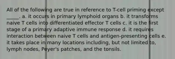 All of the following are true in reference to T-cell priming except _____. a. it occurs in primary lymphoid organs b. it transforms naive T cells into differentiated effector T cells c. it is the first stage of a primary adaptive immune response d. it requires interaction between naive T cells and antigen-presenting cells e. it takes place in many locations including, but not limited to, lymph nodes, Peyer's patches, and the tonsils.