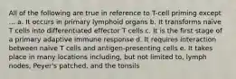 All of the following are true in reference to T-cell priming except ... a. It occurs in primary lymphoid organs b. It transforms naïve T cells into differentiated effector T cells c. It is the first stage of a primary adaptive immune response d. It requires interaction between naïve T cells and antigen-presenting cells e. It takes place in many locations including, but not limited to, lymph nodes, Peyer's patched, and the tonsils