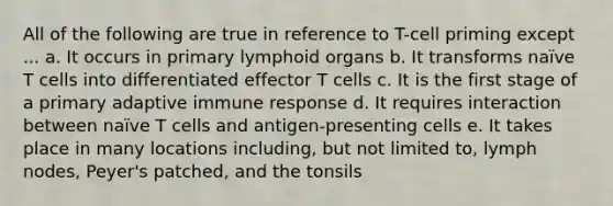 All of the following are true in reference to T-cell priming except ... a. It occurs in primary lymphoid organs b. It transforms naïve T cells into differentiated effector T cells c. It is the first stage of a primary adaptive immune response d. It requires interaction between naïve T cells and antigen-presenting cells e. It takes place in many locations including, but not limited to, lymph nodes, Peyer's patched, and the tonsils