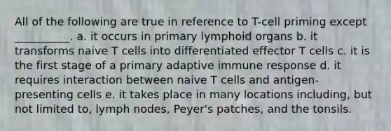 All of the following are true in reference to T-cell priming except __________. a. it occurs in primary lymphoid organs b. it transforms naive T cells into differentiated effector T cells c. it is the first stage of a primary adaptive immune response d. it requires interaction between naive T cells and antigen-presenting cells e. it takes place in many locations including, but not limited to, lymph nodes, Peyer's patches, and the tonsils.