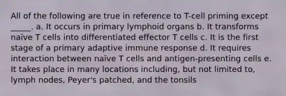 All of the following are true in reference to T-cell priming except _____. a. It occurs in primary lymphoid organs b. It transforms naïve T cells into differentiated effector T cells c. It is the first stage of a primary adaptive immune response d. It requires interaction between naïve T cells and antigen-presenting cells e. It takes place in many locations including, but not limited to, lymph nodes, Peyer's patched, and the tonsils