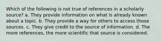 Which of the following is not true of references in a scholarly source? a. They provide information on what is already known about a topic. b. They provide a way for others to access those sources. c. They give credit to the source of information. d. The more references, the more scientific that source is considered.