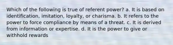 Which of the following is true of referent power? a. It is based on identification, imitation, loyalty, or charisma. b. It refers to the power to force compliance by means of a threat. c. It is derived from information or expertise. d. It is the power to give or withhold rewards