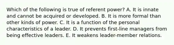 Which of the following is true of referent power? A. It is innate and cannot be acquired or developed. B. It is more formal than other kinds of power. C. It is a function of the personal characteristics of a leader. D. It prevents first-line managers from being effective leaders. E. It weakens leader-member relations.