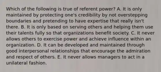 Which of the following is true of referent power? A. It is only maintained by protecting one's credibility by not overstepping boundaries and pretending to have expertise that really isn't there. B. It is only based on serving others and helping them use their talents fully so that organizations benefit society. C. It never allows others to exercise power and achieve influence within an organization. D. It can be developed and maintained through good interpersonal relationships that encourage the admiration and respect of others. E. It never allows managers to act in a unilateral fashion.