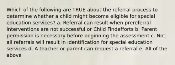 Which of the following are TRUE about the referral process to determine whether a child might become eligible for special education services? a. Referral can result when prereferral interventions are not successful or Child Findefforts b. Parent permission is necessary before beginning the assessment c. Not all referrals will result in identification for special education services d. A teacher or parent can request a referral e. All of the above