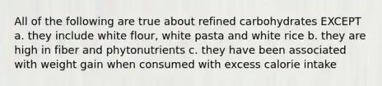 All of the following are true about refined carbohydrates EXCEPT a. they include white flour, white pasta and white rice b. they are high in fiber and phytonutrients c. they have been associated with weight gain when consumed with excess calorie intake