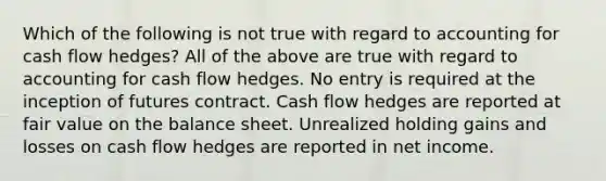 Which of the following is not true with regard to accounting for cash flow hedges? All of the above are true with regard to accounting for cash flow hedges. No entry is required at the inception of futures contract. Cash flow hedges are reported at fair value on the balance sheet. Unrealized holding gains and losses on cash flow hedges are reported in net income.