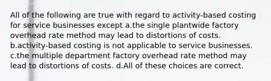 All of the following are true with regard to activity-based costing for service businesses except a.the single plantwide factory overhead rate method may lead to distortions of costs. b.activity-based costing is not applicable to service businesses. c.the multiple department factory overhead rate method may lead to distortions of costs. d.All of these choices are correct.