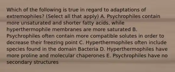 Which of the following is true in regard to adaptations of extremophiles? (Select all that apply) A. Psychrophiles contain more unsaturated and shorter fatty acids, while hyperthermophile membranes are more saturated B. Psychrophiles often contain more compatible solutes in order to decrease their freezing point C. Hyperthermophiles often include species found in the domain Bacteria D. Hyperthermophiles have more proline and molecular chaperones E. Psychrophiles have no secondary structures