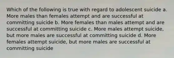 Which of the following is true with regard to adolescent suicide a. More males than females attempt and are successful at committing suicide b. More females than males attempt and are successful at committing suicide c. More males attempt suicide, but more males are successful at committing suicide d. More females attempt suicide, but more males are successful at committing suicide