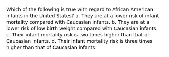 Which of the following is true with regard to African-American infants in the United States? a. They are at a lower risk of infant mortality compared with Caucasian infants. b. They are at a lower risk of low birth weight compared with Caucasian infants. c. Their infant mortality risk is two times higher than that of Caucasian infants. d. Their infant mortality risk is three times higher than that of Caucasian infants