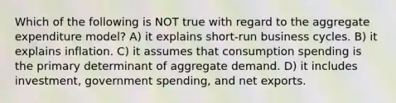 Which of the following is NOT true with regard to the aggregate expenditure model? A) it explains short-run business cycles. B) it explains inflation. C) it assumes that consumption spending is the primary determinant of aggregate demand. D) it includes investment, government spending, and net exports.