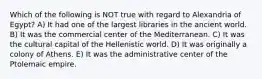 Which of the following is NOT true with regard to Alexandria of Egypt? A) It had one of the largest libraries in the ancient world. B) It was the commercial center of the Mediterranean. C) It was the cultural capital of the Hellenistic world. D) It was originally a colony of Athens. E) It was the administrative center of the Ptolemaic empire.