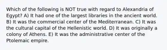 Which of the following is NOT true with regard to Alexandria of Egypt? A) It had one of the largest libraries in the ancient world. B) It was the commercial center of the Mediterranean. C) It was the cultural capital of the Hellenistic world. D) It was originally a colony of Athens. E) It was the administrative center of the Ptolemaic empire.
