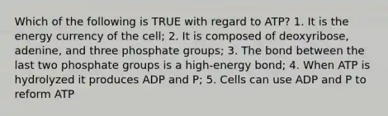 Which of the following is TRUE with regard to ATP? 1. It is the energy currency of the cell; 2. It is composed of deoxyribose, adenine, and three phosphate groups; 3. The bond between the last two phosphate groups is a high-energy bond; 4. When ATP is hydrolyzed it produces ADP and P; 5. Cells can use ADP and P to reform ATP