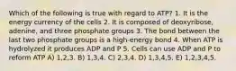 Which of the following is true with regard to ATP? 1. It is the energy currency of the cells 2. It is composed of deoxyribose, adenine, and three phosphate groups 3. The bond between the last two phosphate groups is a high-energy bond 4. When ATP is hydrolyzed it produces ADP and P 5. Cells can use ADP and P to reform ATP A) 1,2,3. B) 1,3,4. C) 2,3,4. D) 1,3,4,5. E) 1,2,3,4,5.