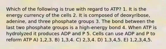 Which of the following is true with regard to ATP? 1. It is the energy currency of the cells 2. It is composed of deoxyribose, adenine, and three phosphate groups 3. The bond between the last two phosphate groups is a high-energy bond 4. When ATP is hydrolyzed it produces ADP and P 5. Cells can use ADP and P to reform ATP A) 1,2,3. B) 1,3,4. C) 2,3,4. D) 1,3,4,5. E) 1,2,3,4,5.