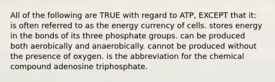 All of the following are TRUE with regard to ATP, EXCEPT that it: is often referred to as the energy currency of cells. stores energy in the bonds of its three phosphate groups. can be produced both aerobically and anaerobically. cannot be produced without the presence of oxygen. is the abbreviation for the chemical compound adenosine triphosphate.