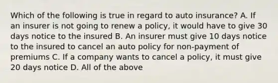 Which of the following is true in regard to auto insurance? A. If an insurer is not going to renew a policy, it would have to give 30 days notice to the insured B. An insurer must give 10 days notice to the insured to cancel an auto policy for non-payment of premiums C. If a company wants to cancel a policy, it must give 20 days notice D. All of the above