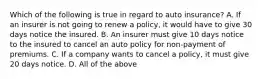 Which of the following is true in regard to auto insurance? A. If an insurer is not going to renew a policy, it would have to give 30 days notice the insured. B. An insurer must give 10 days notice to the insured to cancel an auto policy for non-payment of premiums. C. If a company wants to cancel a policy, it must give 20 days notice. D. All of the above