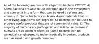 All of the following are true with regard to bacteria EXCEPT: A) Some bacteria are able to use nitrogen gas in the atmosphere and convert it into a form that can be used by plants and animals. B) Some bacteria can break down materials that no other living organisms can degrade. C) Bacteria can be used to produce useful products that are of commercial value. D) The majority of bacteria are pathogenic and will cause disease if humans are exposed to them. E) Some bacteria can be genetically engineered to make medically important products such as insulin and growth hormone.