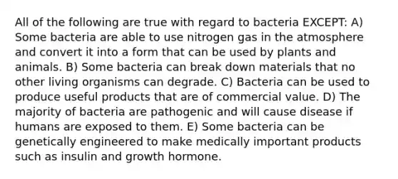 All of the following are true with regard to bacteria EXCEPT: A) Some bacteria are able to use nitrogen gas in the atmosphere and convert it into a form that can be used by plants and animals. B) Some bacteria can break down materials that no other living organisms can degrade. C) Bacteria can be used to produce useful products that are of commercial value. D) The majority of bacteria are pathogenic and will cause disease if humans are exposed to them. E) Some bacteria can be genetically engineered to make medically important products such as insulin and growth hormone.