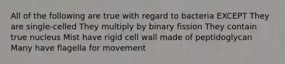 All of the following are true with regard to bacteria EXCEPT They are single-celled They multiply by binary fission They contain true nucleus Mist have rigid cell wall made of peptidoglycan Many have flagella for movement