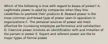 Which of the following is true with regard to bases of power? A. Legitimate power is used by companies when they hire celebrities to promote their products B. Reward power is the most common and broad type of power seen in operation in organizations C. The personal sources of power are most effective for increasing employee performance and satisfaction D. Coercive power involves an identification with and imitation of the person in power E. Expert and referent power are the to major types of formal power