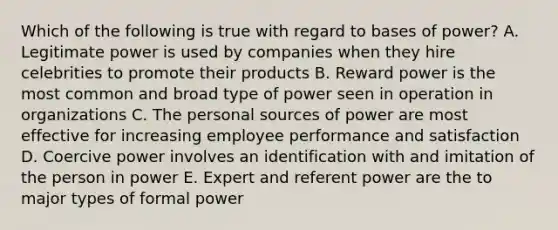 Which of the following is true with regard to bases of power? A. Legitimate power is used by companies when they hire celebrities to promote their products B. Reward power is the most common and broad type of power seen in operation in organizations C. The personal sources of power are most effective for increasing employee performance and satisfaction D. Coercive power involves an identification with and imitation of the person in power E. Expert and referent power are the to major types of formal power