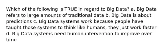 Which of the following is TRUE in regard to Big Data? a. Big Data refers to large amounts of traditional data b. Big Data is about predictions c. Big Data systems work because people have taught those systems to think like humans; they just work faster d. Big Data systems need human intervention to improve over time