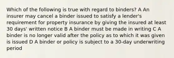 Which of the following is true with regard to binders? A An insurer may cancel a binder issued to satisfy a lender's requirement for property insurance by giving the insured at least 30 days' written notice B A binder must be made in writing C A binder is no longer valid after the policy as to which it was given is issued D A binder or policy is subject to a 30-day underwriting period