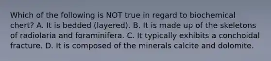 Which of the following is NOT true in regard to biochemical chert? A. It is bedded (layered). B. It is made up of the skeletons of radiolaria and foraminifera. C. It typically exhibits a conchoidal fracture. D. It is composed of the minerals calcite and dolomite.