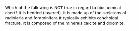 Which of the following is NOT true in regard to biochemical chert? It is bedded (layered). It is made up of the skeletons of radiolaria and foraminifera It typically exhibits conchoidal fracture. It is composed of the minerals calcite and dolomite.