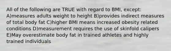 All of the following are TRUE with regard to BMI, except: A)measures adults weight to height B)provides indirect measures of total body fat C)higher BMI means increased obesity related conditions D)measurement requires the use of skinfold calipers E)May overestimate body fat in trained athletes and highly trained individuals