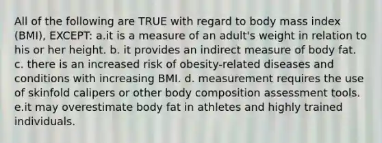 All of the following are TRUE with regard to body mass index (BMI), EXCEPT: a.it is a measure of an adult's weight in relation to his or her height. b. it provides an indirect measure of body fat. c. there is an increased risk of obesity-related diseases and conditions with increasing BMI. d. measurement requires the use of skinfold calipers or other body composition assessment tools. e.it may overestimate body fat in athletes and highly trained individuals.