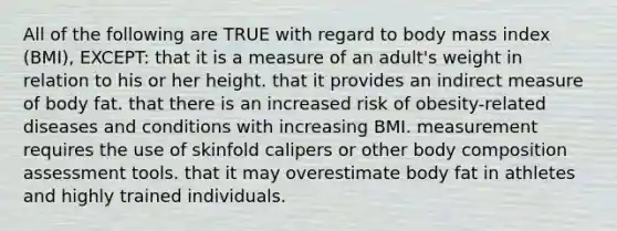 All of the following are TRUE with regard to body mass index (BMI), EXCEPT: that it is a measure of an adult's weight in relation to his or her height. that it provides an indirect measure of body fat. that there is an increased risk of obesity-related diseases and conditions with increasing BMI. measurement requires the use of skinfold calipers or other body composition assessment tools. that it may overestimate body fat in athletes and highly trained individuals.