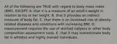 All of the following are TRUE with regard to body mass index (BMI), EXCEPT: A. that it is a measure of an adult's weight in relation to his or her height. B. that it provides an indirect measure of body fat. C. that there is an increased risk of obesity-related diseases and conditions with increasing BMI. D. measurement requires the use of skinfold calipers or other body composition assessment tools. E. that it may overestimate body fat in athletes and highly trained individuals.