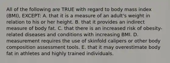 All of the following are TRUE with regard to body mass index (BMI), EXCEPT: A. that it is a measure of an adult's weight in relation to his or her height. B. that it provides an indirect measure of body fat. C. that there is an increased risk of obesity-related diseases and conditions with increasing BMI. D. measurement requires the use of skinfold calipers or other body composition assessment tools. E. that it may overestimate body fat in athletes and highly trained individuals.