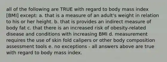 all of the following are TRUE with regard to body mass index [BMI] except: a. that is a measure of an adult's weight in relation to his or her height. b. that is provides an indirect measure of body fat c. that there is an increased risk of obesity-related disease and conditions with increasing BMI d. measurement requires the use of skin fold calipers or other body composition assessment tools e. no exceptions - all answers above are true with regard to body mass index.