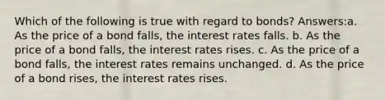 Which of the following is true with regard to bonds? Answers:a. As the price of a bond falls, the interest rates falls. b. As the price of a bond falls, the interest rates rises. c. As the price of a bond falls, the interest rates remains unchanged. d. As the price of a bond rises, the interest rates rises.